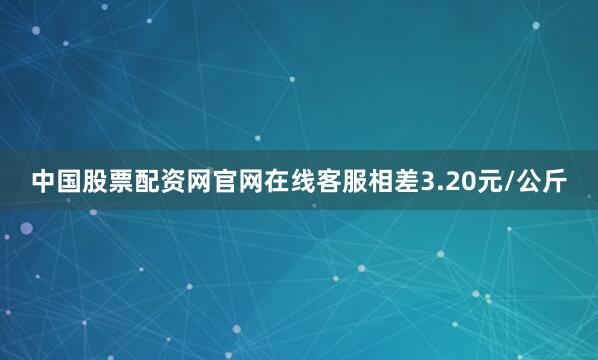 中国股票配资网官网在线客服相差3.20元/公斤