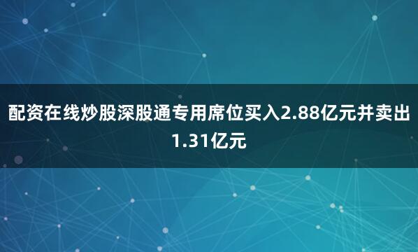 配资在线炒股深股通专用席位买入2.88亿元并卖出1.31亿元