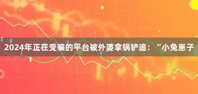 2024年正在受骗的平台被外婆拿锅铲追：“小兔崽子