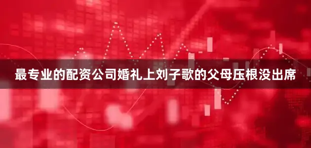 最专业的配资公司婚礼上刘子歌的父母压根没出席