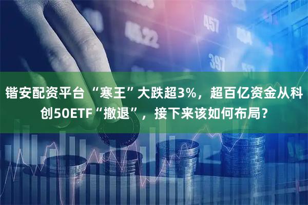 锴安配资平台 “寒王”大跌超3%，超百亿资金从科创50ETF“撤退”，接下来该如何布局？