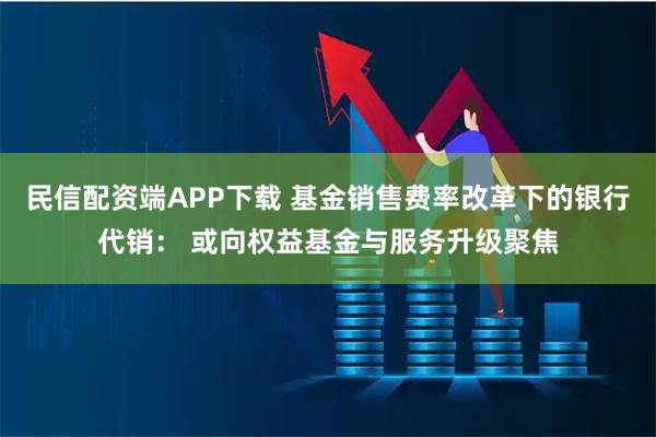 民信配资端APP下载 基金销售费率改革下的银行代销： 或向权益基金与服务升级聚焦