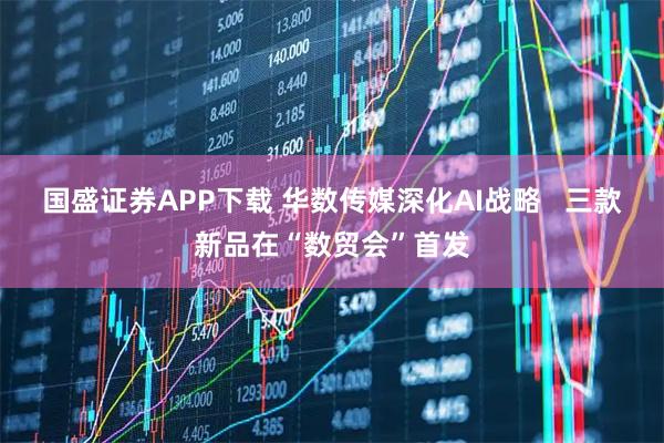 国盛证券APP下载 华数传媒深化AI战略   三款新品在“数贸会”首发