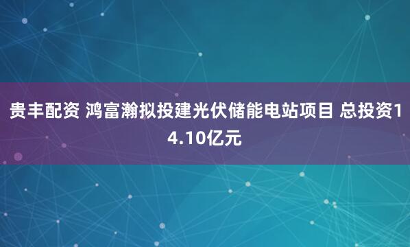 贵丰配资 鸿富瀚拟投建光伏储能电站项目 总投资14.10亿元