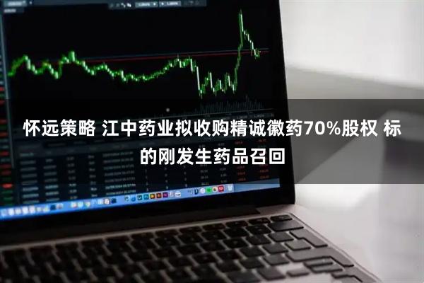 怀远策略 江中药业拟收购精诚徽药70%股权 标的刚发生药品召回