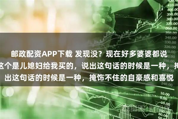 邮政配资APP下载 发现没？现在好多婆婆都说儿媳妇孝顺，逢人都说这个是儿媳妇给我买的，说出这句话的时候是一种，掩饰不住的自豪感和喜悦