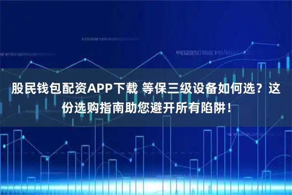 股民钱包配资APP下载 等保三级设备如何选？这份选购指南助您避开所有陷阱！