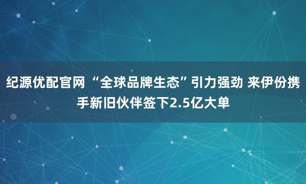 纪源优配官网 “全球品牌生态”引力强劲 来伊份携手新旧伙伴签下2.5亿大单