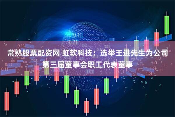 常熟股票配资网 虹软科技：选举王进先生为公司第三届董事会职工代表董事