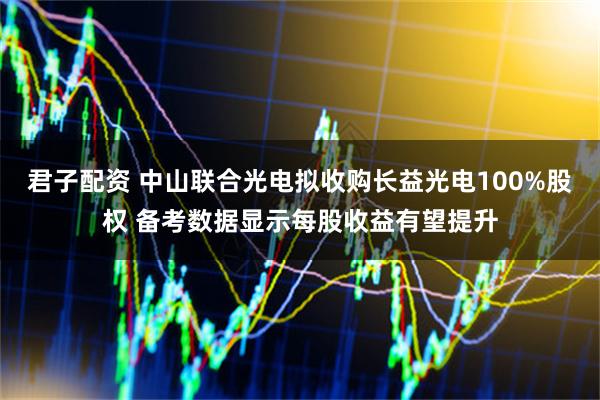 君子配资 中山联合光电拟收购长益光电100%股权 备考数据显示每股收益有望提升