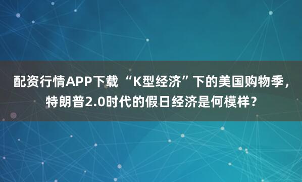 配资行情APP下载 “K型经济”下的美国购物季，特朗普2.0时代的假日经济是何模样？
