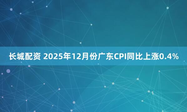长城配资 2025年12月份广东CPI同比上涨0.4%
