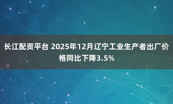 长江配资平台 2025年12月辽宁工业生产者出厂价格同比下降3.5%