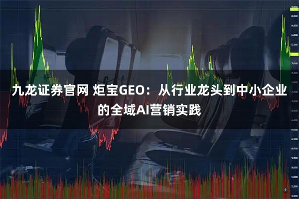 九龙证券官网 炬宝GEO：从行业龙头到中小企业的全域AI营销实践