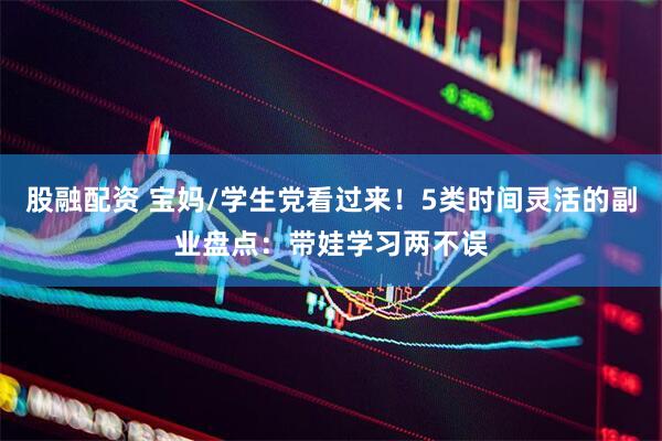 股融配资 宝妈/学生党看过来！5类时间灵活的副业盘点：带娃学习两不误