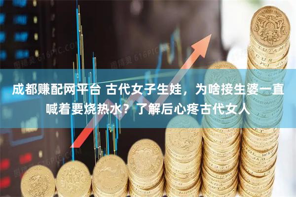 成都赚配网平台 古代女子生娃，为啥接生婆一直喊着要烧热水？了解后心疼古代女人