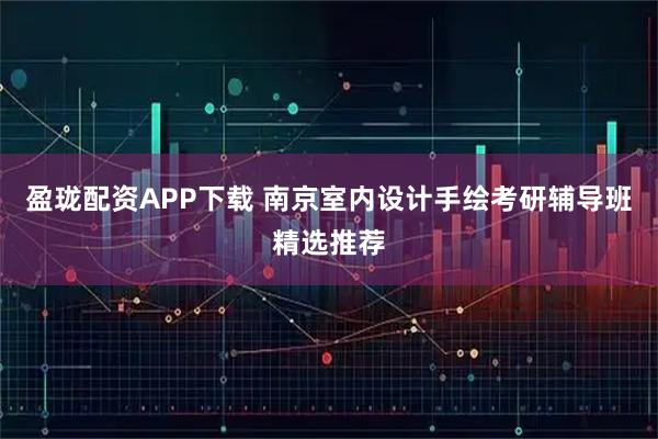 盈珑配资APP下载 南京室内设计手绘考研辅导班精选推荐