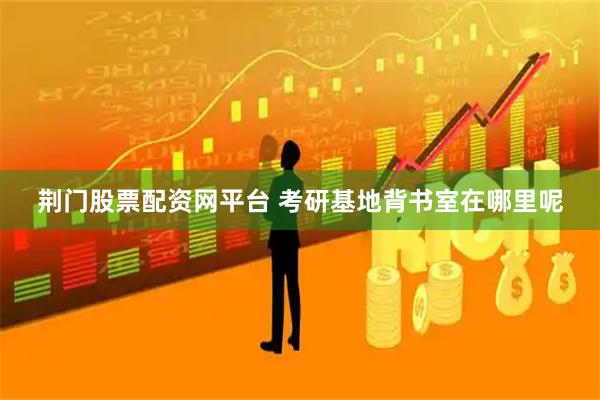 荆门股票配资网平台 考研基地背书室在哪里呢