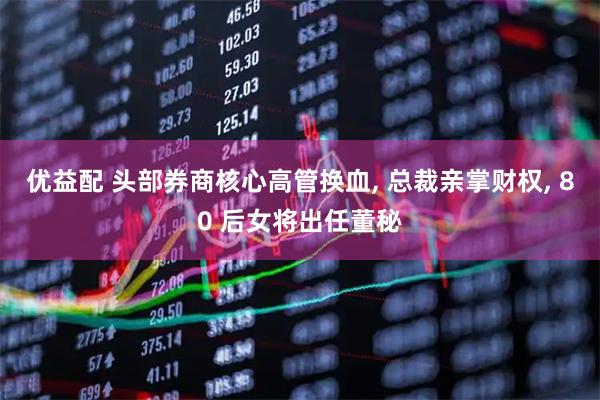 优益配 头部券商核心高管换血, 总裁亲掌财权, 80 后女将出任董秘
