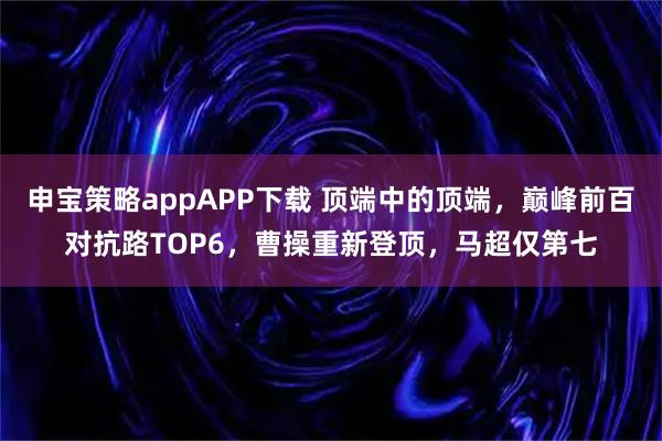 申宝策略appAPP下载 顶端中的顶端，巅峰前百对抗路TOP6，曹操重新登顶，马超仅第七