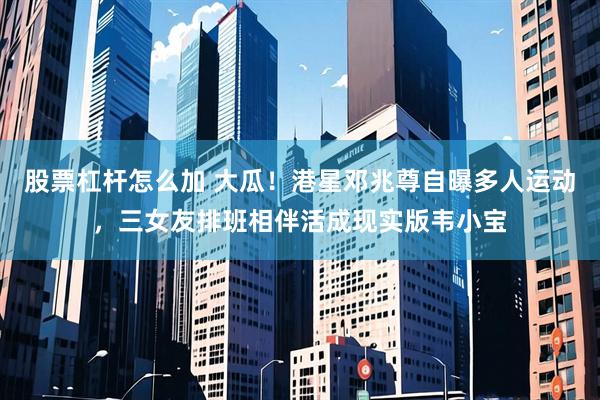 股票杠杆怎么加 大瓜！港星邓兆尊自曝多人运动，三女友排班相伴活成现实版韦小宝